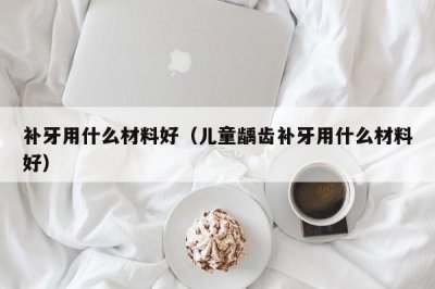 ​补牙用什么材料好（儿童龋齿补牙用什么材料好）