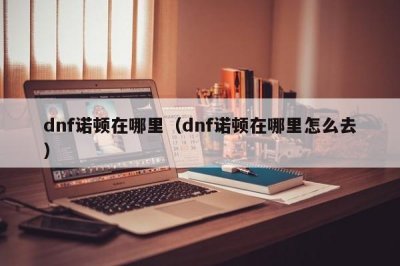 ​dnf诺顿在哪里（dnf诺顿在哪里怎么去）